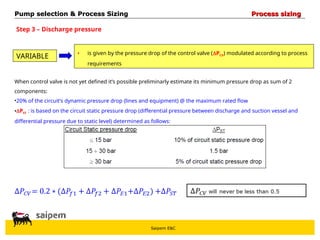 Saipem E&C
Step 3 – Discharge pressure
VARIABLE • is given by the pressure drop of the control valve (PCV) modulated according to process
requirements
When control valve is not yet defined it’s possible preliminarly estimate its minimum pressure drop as sum of 2
components:
•20% of the circuit’s dynamic pressure drop (lines and equipment) @ the maximum rated flow
•PST : is based on the circuit static pressure drop (differential pressure between discharge and suction vessel and
differential pressure due to static level) determined as follows:
Pump selection & Process Sizing
Pump selection & Process Sizing Process sizing
Process sizing
 