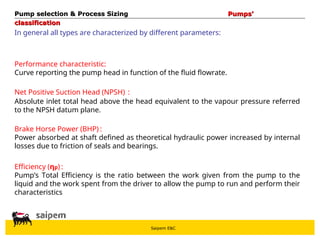 Saipem E&C
In general all types are characterized by different parameters:
Performance characteristic:
Curve reporting the pump head in function of the fluid flowrate.
Net Positive Suction Head (NPSH) :
Absolute inlet total head above the head equivalent to the vapour pressure referred
to the NPSH datum plane.
Brake Horse Power (BHP) :
Power absorbed at shaft defined as theoretical hydraulic power increased by internal
losses due to friction of seals and bearings.
Efficiency (ηp) :
Pump’s Total Efficiency is the ratio between the work given from the pump to the
liquid and the work spent from the driver to allow the pump to run and perform their
characteristics
Pump selection & Process Sizing
Pump selection & Process Sizing Pumps’
Pumps’
classification
classification
 
