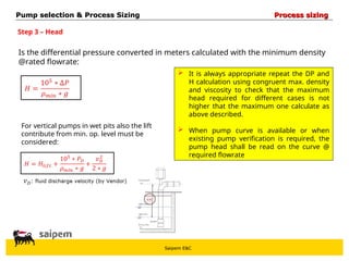 Saipem E&C
Step 3 – Head
Is the differential pressure converted in meters calculated with the minimum density
@rated flowrate:
 It is always appropriate repeat the DP and
H calculation using congruent max. density
and viscosity to check that the maximum
head required for different cases is not
higher that the maximum one calculate as
above described.
 When pump curve is available or when
existing pump verification is required, the
pump head shall be read on the curve @
required flowrate
For vertical pumps in wet pits also the lift
contribute from min. op. level must be
considered:
Pump selection & Process Sizing
Pump selection & Process Sizing Process sizing
Process sizing
 