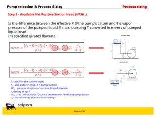 Saipem E&C
Step 3 – Available Net Positive Suction Head (NPSHA)
Is the difference between the effective P @ the pump’s datum and the vapor
pressure of the pumped liquid @ max. pumping T converted in meters of pumped
liquid head.
It’s specified @rated flowrate
P1: abs. P in the suction vessel
PV : abs. Vapor P @ op. T in pump suction
Pf1 : pressure drop in suction line @rated flowrate
: density @ op. T
(h1LL  hP) : vertical abs. Distance between min. level and pump datum
va : liquid velocity @ pump intake flange
Pump selection & Process Sizing
Pump selection & Process Sizing Process sizing
Process sizing
 
