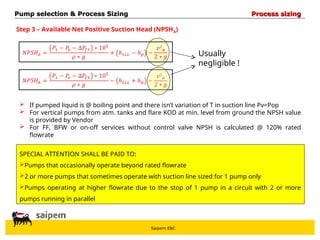Saipem E&C
Step 3 – Available Net Positive Suction Head (NPSHA)
Usually
negligible !
 If pumped liquid is @ boiling point and there isn’t variation of T in suction line Pv=Pop
 For vertical pumps from atm. tanks and flare KOD at min. level from ground the NPSH value
is provided by Vendor
 For FF, BFW or on-off services without control valve NPSH is calculated @ 120% rated
flowrate
SPECIAL ATTENTION SHALL BE PAID TO:
Pumps that occasionally operate beyond rated flowrate
2 or more pumps that sometimes operate with suction line sized for 1 pump only
Pumps operating at higher flowrate due to the stop of 1 pump in a circuit with 2 or more
pumps running in parallel
Pump selection & Process Sizing
Pump selection & Process Sizing Process sizing
Process sizing
 