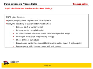 Saipem E&C
Step 3 – Available Net Positive Suction Head (NPSHA)
If NPSHA is  3 meters:
Special pump could be required with costs increase
Verify the possibility of suction system modification:
• Increase op. P of suction vessel
• Increase suction vessel elevation
• Increase diameter of suction line or reduce its equivalent lenght
• Cooling on the suction line (reducing the Vp)
• Chose different pump type
• Insulation on suction line to avoid fluid heating up (for liquids @ boiling point)
• Booster pump with common motor with main pump
Pump selection & Process Sizing
Pump selection & Process Sizing Process sizing
Process sizing
 