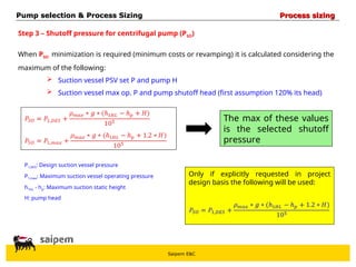 Saipem E&C
Step 3 – Shutoff pressure for centrifugal pump (PSO)
When PSO minimization is required (minimum costs or revamping) it is calculated considering the
maximum of the following:
 Suction vessel PSV set P and pump H
 Suction vessel max op. P and pump shutoff head (first assumption 120% its head)
The max of these values
is the selected shutoff
pressure
P1,DES: Design suction vessel pressure
P1,max: Maximum suction vessel operating pressure
h1HL - hp: Maximum suction static height
H: pump head
Only if explicitly requested in project
design basis the following will be used:
Pump selection & Process Sizing
Pump selection & Process Sizing Process sizing
Process sizing
 