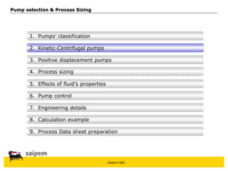 Saipem E&C
8. Calculation example
7. Engineering details
6. Pump control
5. Effects of fluid’s properties
4. Process sizing
3. Positive displacement pumps
Pump selection & Process Sizing
Pump selection & Process Sizing
2. Kinetic-Centrifugal pumps
1. Pumps’ classification
9. Process Data sheet preparation
 