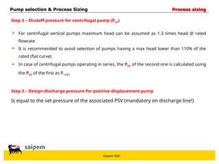 Saipem E&C
 For centrifugal vertical pumps maximum head can be assumed as 1.3 times head @ rated
flowrate
 It is recommended to avoid selection of pumps having a max head lower than 110% of the
rated (flat curve)
 In case of centrifugal pumps operating in series, the PSO of the second one is calculated using
the PSO of the first as P1,DES
Step 3 – Shutoff pressure for centrifugal pump (PSO)
Step 3 – Design discharge pressure for positive displacement pump
Is equal to the set pressure of the associated PSV (mandatory on discharge line!)
Pump selection & Process Sizing
Pump selection & Process Sizing Process sizing
Process sizing
 