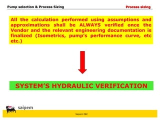 Saipem E&C
All the calculation performed using assumptions and
approximations shall be ALWAYS verified once the
Vendor and the relevant engineering documentation is
finalized (Isometrics, pump’s performance curve, etc
etc.)
SYSTEM’S HYDRAULIC VERIFICATION
Pump selection & Process Sizing
Pump selection & Process Sizing Process sizing
Process sizing
 