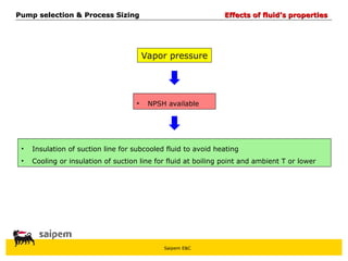 Saipem E&C
Vapor pressure
• NPSH available
• Insulation of suction line for subcooled fluid to avoid heating
• Cooling or insulation of suction line for fluid at boiling point and ambient T or lower
Pump selection & Process Sizing
Pump selection & Process Sizing Effects of fluid’s properties
Effects of fluid’s properties
 