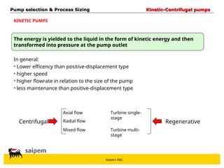 Saipem E&C
Pump selection & Process Sizing
Pump selection & Process Sizing Kinetic-Centrifugal pumps
Kinetic-Centrifugal pumps
The energy is yielded to the liquid in the form of kinetic energy and then
transformed into pressure at the pump outlet
In general:
• Lower efficency than positive-displacement type
• higher speed
• higher flowrate in relation to the size of the pump
• less maintenance than positive-displacement type
KINETIC PUMPS
Centrifugal Regenerative
Radial flow
Axial flow
Mixed flow
Turbine single-
stage
Turbine multi-
stage
 
