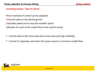 Saipem E&C
Centrifugal pumps – Type of control
Pump selection & Process Sizing
Pump selection & Process Sizing Pump control
Pump control
Three methods of control can be adopted:
1)Control valve on the discharge line
2)Variable speed unit to vary the impeller speed
3)Recycle of a part of the outlet flow to the suction vessel
 Control valve is the most used due to low costs and high reliability
 Control 3 is typically used when the pump requires a minimum stable flow
 