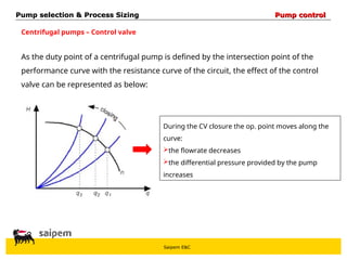 Saipem E&C
Centrifugal pumps – Control valve
As the duty point of a centrifugal pump is defined by the intersection point of the
performance curve with the resistance curve of the circuit, the effect of the control
valve can be represented as below:
During the CV closure the op. point moves along the
curve:
the flowrate decreases
the differential pressure provided by the pump
increases
Pump selection & Process Sizing
Pump selection & Process Sizing Pump control
Pump control
 