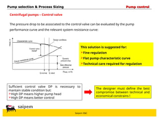 Saipem E&C
Centrifugal pumps – Control valve
The pressure drop to be associated to the control valve can be evaluated by the pump
performance curve and the relevant system resistance curve:
Sufficient control valve DP is necessary to
mantain stable condition but:
High DP means higher pump head
High DP means better control
The designer must define the best
compromise between technical and
economical constrains !
This solution is suggested for:
Fine regulation
Flat pump characteristic curve
Technical care required for regulation
Pump selection & Process Sizing
Pump selection & Process Sizing Pump control
Pump control
 