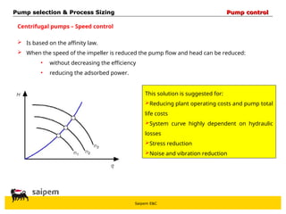 Saipem E&C
Centrifugal pumps – Speed control
 Is based on the affinity law.
 When the speed of the impeller is reduced the pump flow and head can be reduced:
• without decreasing the efficiency
• reducing the adsorbed power.
This solution is suggested for:
Reducing plant operating costs and pump total
life costs
System curve highly dependent on hydraulic
losses
Stress reduction
Noise and vibration reduction
Pump selection & Process Sizing
Pump selection & Process Sizing Pump control
Pump control
 