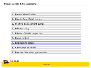 Saipem E&C
8. Calculation example
7. Engineering details
6. Pump control
5. Effects of fluid’s properties
4. Process sizing
3. Positive displacement pumps
Pump selection & Process Sizing
Pump selection & Process Sizing
2. Kinetic-Centrifugal pumps
1. Pumps’ classification
9. Process Data sheet preparation
 