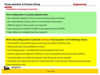 Saipem E&C
Installation of pumps in parallel
This configuration is usually adopted when:
the required capacity of one or more existing pumps increases
the required flow needs a drive of non-standard dimensions
different types of drive power are required
costs saving are needed (1X100% more expensive than 2X50%)
high safety and reliability level are required
When this configuration is selected attention must by given to the following issues:
The shutoff P and performance curve must be similar for all the units
Identical pumps having different motors
Centrifugal pumps in parallel with positive displacement ones
Suction system arrengement shall be as much as possible symmetrical (same NPSHA)
Low-flow alarms to notify the operator that the pump can be stopped
Ammeters (for electrical motors) or flowmeters (for turbine drive) indicating the distribution
load among the units
Pump selection & Process Sizing
Pump selection & Process Sizing Engineering
Engineering
details
details
 