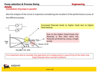 Saipem E&C
Installation of pumps in parallel
Also the analysis of the circuit is important considering the resultant of the performance curves of
the different pumps:
Increased flowrate leads to higher head due to higher
fluid velocity
Due to the higher head losses the
flowrate is less than twice the
flowrate achieved by using a single
pump
It is important also to consider the operation of a single pump in case of trip of the other one
(high flowrate than normal condition)
Pump selection & Process Sizing
Pump selection & Process Sizing Engineering
Engineering
details
details
 