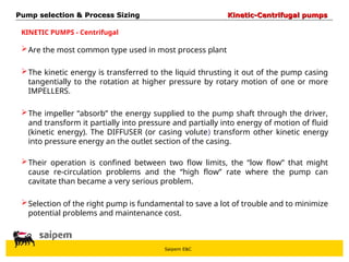 Saipem E&C
Are the most common type used in most process plant
The kinetic energy is transferred to the liquid thrusting it out of the pump casing
tangentially to the rotation at higher pressure by rotary motion of one or more
IMPELLERS.
The impeller “absorb” the energy supplied to the pump shaft through the driver,
and transform it partially into pressure and partially into energy of motion of fluid
(kinetic energy). The DIFFUSER (or casing volute) transform other kinetic energy
into pressure energy an the outlet section of the casing.
KINETIC PUMPS - Centrifugal
Their operation is confined between two flow limits, the “low flow” that might
cause re-circulation problems and the “high flow” rate where the pump can
cavitate than became a very serious problem.
Selection of the right pump is fundamental to save a lot of trouble and to minimize
potential problems and maintenance cost.
Pump selection & Process Sizing
Pump selection & Process Sizing Kinetic-Centrifugal pumps
Kinetic-Centrifugal pumps
 