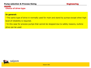 Saipem E&C
Choice of drive type
Pump selection & Process Sizing
Pump selection & Process Sizing Engineering
Engineering
details
details
In general:
The same type of drive in normally used for main and stand by pumps except when high
level of reliability is required.
In this case for process pumps that cannot be stopped due to safety reasons, turbine
drive can be used
 