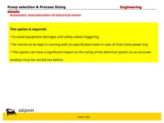 Saipem E&C
Automatic reacceleration of electrical motor
This option is required:
to avoid equipment damages and safety valves triggering
for service to be kept in running with on-specification even in case of short time power trip
This option can have a significant impact on the sizing of the electrical system so an accurate
analisys must be carried out before.
Pump selection & Process Sizing
Pump selection & Process Sizing Engineering
Engineering
details
details
 