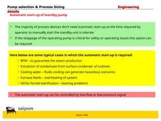 Saipem E&C
Automatic start-up of standby pump
 The majority of process devices don’t need automatic start-up as the time required by
operator to manually start the standby unit is tolerate
 If the stoppage of the operating pump is critical for safety or operating issues this option can
be required
 The automatic start-up can be controlled by low-flow or low-pressure signal
Pump selection & Process Sizing
Pump selection & Process Sizing Engineering
Engineering
details
details
Here below are some typical cases in which the automatic start-up is required:
• BFW – to guarantee the steam production
• Extraction of condensate from surface condenser of turbines
• Cooling water – fluids cooling can generate hazardous scenarios
• Furnace feeds – overheating of system
• Oil for forced lubrification – bearing problems
 