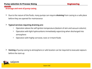 Saipem E&C
Drainage and vent of pump casing
 Due to the nature of the fluids, many pumps can require draining from casing to a safe place
before they are opened for maintanance
 Typical services requiring draining are:
• Operation above the self ignition temperature (bottom of atm and vacuum column)
• Operation with light hydrocarbons immediately vaporizing when discharged into
atmosphere
• Operation with highly corrosive, toxic or irritant fluids
 Venting of pump casing to atmosphere or safe location can be required to evacuate vapours
before the start-up
Pump selection & Process Sizing
Pump selection & Process Sizing Engineering
Engineering
details
details
 