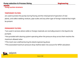 Saipem E&C
Pump suction strainers
TEMPORARY FILTERS:
are used to protect the pumps during fluxing and the initial period of operation of new
plants, and collect welding residues, pipe scales and any other type of foreign material that might
be present
PERMANENT FILTERS:
are used in services where solids or foreign materials are normally present in the liquid to be
pumped.
Are provided with cleaning system operating when the pressure drop across them reaches the
maximum allowed value
The mesh size is defined during the detail engineering phase
The associated maximum pressure drop shall be taken into account for NPSH calculation
Pump selection & Process Sizing
Pump selection & Process Sizing Engineering
Engineering
details
details
 