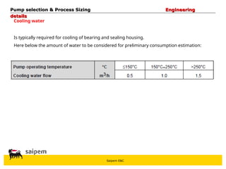 Saipem E&C
Cooling water
Is typically required for cooling of bearing and sealing housing.
Here below the amount of water to be considered for preliminary consumption estimation:
Pump selection & Process Sizing
Pump selection & Process Sizing Engineering
Engineering
details
details
 