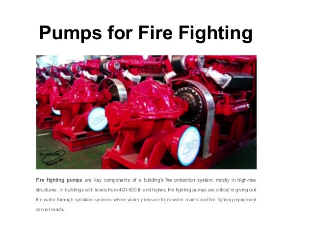 Pumps for Fire Fighting
Fire fighting pumps are key components of a building’s fire protection system, mostly in high-rise
structures. In buildings with levels from 400-500 ft. and higher, fire fighting pumps are critical in giving out
the water through sprinkler systems where water pressure from water mains and fire fighting equipment
cannot reach.
 