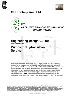 GBH Enterprises, Ltd.

Engineering Design Guide:
GBHE-EDG-MAC-1508

Pumps for Hydrocarbon
Service

Information contained in this publication or as otherwise supplied to Users is
believed to be accurate and correct at time of going to press, and is given in
good faith, but it is for the User to satisfy itself of the suitability of the information
for its own particular purpose. GBHE gives no warranty as to the fitness of this
information for any particular purpose and any implied warranty or condition
(statutory or otherwise) is excluded except to the extent that exclusion is
prevented by law. GBHE accepts no liability resulting from reliance on this
information. Freedom under Patent, Copyright and Designs cannot be assumed.

Refinery Process Stream Purification Refinery Process Catalysts Troubleshooting Refinery Process Catalyst Start-Up / Shutdown
Activation Reduction In-situ Ex-situ Sulfiding Specializing in Refinery Process Catalyst Performance Evaluation Heat & Mass
Balance Analysis Catalyst Remaining Life Determination Catalyst Deactivation Assessment Catalyst Performance
Characterization Refining & Gas Processing & Petrochemical Industries Catalysts / Process Technology - Hydrogen Catalysts /
Process Technology – Ammonia Catalyst Process Technology - Methanol Catalysts / process Technology – Petrochemicals
Specializing in the Development & Commercialization of New Technology in the Refining & Petrochemical Industries
Web Site: www.GBHEnterprises.com

 