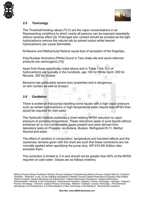 2.5

Toxicology

The Threshold limiting values (TLV) are the vapor concentrations in air
Representing conditions to which nearly all persons can be exposed repeatedly
without adverse effect [3]. Prolonged skin contact should be avoided as the light
hydrocarbons remove the natural oils by solvent action while heavier
hydrocarbons can cause Dermatitis.
N-Hexane and Methyl-butyl Ketone cause loss of sensation of the fingertips.
Poly-Nuclear Aromatics (PNAs) found in Tars shale oils and some reformer
products are carcinogenic [10].
Apart from those specifically noted above and in Table 1 the TLV of
hydrocarbons are typically in the hundreds, ego 100 for White Spirit, 200 for
Nonane, 300 for Octane
Benzene has particularly severe toxic properties and is dangerous
on skin contact as well as a vapor.

2.6

Cavitation

There is evidence that pumps handling some liquids with a high vapor pressure
such as certain hydrocarbons or high temperature water require less NPSH than
would be required for cold water.
The Hydraulic Institute publishes a chart relating NPSH reduction to vapor
pressure at pumping temperature. These reductions apply to pure liquids without
entrained air or non-condensable gases present and were derived from
laboratory tests on Propane, iso-Butane, Butane, Refrigerant R-11, Methyl
Alcohol and water.
The effect of variation in composition, temperature and transient effects and the
cautionary remarks given with the chart are such that these corrections are not
normally applied when specifying the pump duty. API 610 6th Edition also
excludes them.
The correction is limited to 3 m and should not be greater than 50% of the NPSH
required on cold water. Values are as follows (meters).

Refinery Process Stream Purification Refinery Process Catalysts Troubleshooting Refinery Process Catalyst Start-Up / Shutdown
Activation Reduction In-situ Ex-situ Sulfiding Specializing in Refinery Process Catalyst Performance Evaluation Heat & Mass
Balance Analysis Catalyst Remaining Life Determination Catalyst Deactivation Assessment Catalyst Performance
Characterization Refining & Gas Processing & Petrochemical Industries Catalysts / Process Technology - Hydrogen Catalysts /
Process Technology – Ammonia Catalyst Process Technology - Methanol Catalysts / process Technology – Petrochemicals
Specializing in the Development & Commercialization of New Technology in the Refining & Petrochemical Industries
Web Site: www.GBHEnterprises.com

 