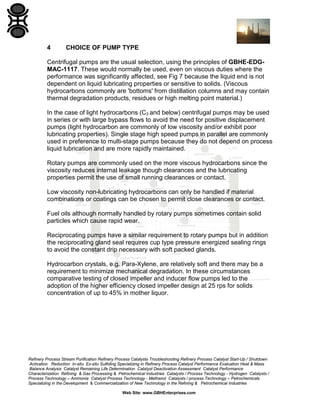 4

CHOICE OF PUMP TYPE

Centrifugal pumps are the usual selection, using the principles of GBHE-EDGMAC-1117. These would normally be used, even on viscous duties where the
performance was significantly affected, see Fig 7 because the liquid end is not
dependent on liquid lubricating properties or sensitive to solids. (Viscous
hydrocarbons commonly are 'bottoms' from distillation columns and may contain
thermal degradation products, residues or high melting point material.)
In the case of light hydrocarbons (C3 and below) centrifugal pumps may be used
in series or with large bypass flows to avoid the need for positive displacement
pumps (light hydrocarbon are commonly of low viscosity and/or exhibit poor
lubricating properties). Single stage high speed pumps in parallel are commonly
used in preference to multi-stage pumps because they do not depend on process
liquid lubrication and are more rapidly maintained.
Rotary pumps are commonly used on the more viscous hydrocarbons since the
viscosity reduces internal leakage though clearances and the lubricating
properties permit the use of small running clearances or contact.
Low viscosity non-lubricating hydrocarbons can only be handled if material
combinations or coatings can be chosen to permit close clearances or contact.
Fuel oils although normally handled by rotary pumps sometimes contain solid
particles which cause rapid wear.
Reciprocating pumps have a similar requirement to rotary pumps but in addition
the reciprocating gland seal requires cup type pressure energized sealing rings
to avoid the constant drip necessary with soft packed glands.
Hydrocarbon crystals, e.g. Para-Xylene, are relatively soft and there may be a
requirement to minimize mechanical degradation. In these circumstances
comparative testing of closed impeller and inducer flow pumps led to the
adoption of the higher efficiency closed impeller design at 25 rps for solids
concentration of up to 45% in mother liquor.

Refinery Process Stream Purification Refinery Process Catalysts Troubleshooting Refinery Process Catalyst Start-Up / Shutdown
Activation Reduction In-situ Ex-situ Sulfiding Specializing in Refinery Process Catalyst Performance Evaluation Heat & Mass
Balance Analysis Catalyst Remaining Life Determination Catalyst Deactivation Assessment Catalyst Performance
Characterization Refining & Gas Processing & Petrochemical Industries Catalysts / Process Technology - Hydrogen Catalysts /
Process Technology – Ammonia Catalyst Process Technology - Methanol Catalysts / process Technology – Petrochemicals
Specializing in the Development & Commercialization of New Technology in the Refining & Petrochemical Industries
Web Site: www.GBHEnterprises.com

 