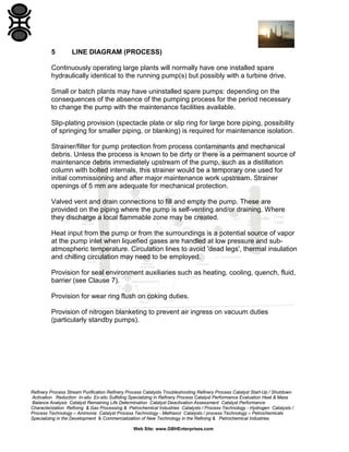 5

LINE DIAGRAM (PROCESS)

Continuously operating large plants will normally have one installed spare
hydraulically identical to the running pump(s) but possibly with a turbine drive.
Small or batch plants may have uninstalled spare pumps: depending on the
consequences of the absence of the pumping process for the period necessary
to change the pump with the maintenance facilities available.
Slip-plating provision (spectacle plate or slip ring for large bore piping, possibility
of springing for smaller piping, or blanking) is required for maintenance isolation.
Strainer/filter for pump protection from process contaminants and mechanical
debris. Unless the process is known to be dirty or there is a permanent source of
maintenance debris immediately upstream of the pump, such as a distillation
column with bolted internals, this strainer would be a temporary one used for
initial commissioning and after major maintenance work upstream. Strainer
openings of 5 mm are adequate for mechanical protection.
Valved vent and drain connections to fill and empty the pump. These are
provided on the piping where the pump is self-venting and/or draining. Where
they discharge a local flammable zone may be created.
Heat input from the pump or from the surroundings is a potential source of vapor
at the pump inlet when liquefied gases are handled at low pressure and subatmospheric temperature. Circulation lines to avoid 'dead legs', thermal insulation
and chilling circulation may need to be employed.
Provision for seal environment auxiliaries such as heating, cooling, quench, fluid,
barrier (see Clause 7).
Provision for wear ring flush on coking duties.
Provision of nitrogen blanketing to prevent air ingress on vacuum duties
(particularly standby pumps).

Refinery Process Stream Purification Refinery Process Catalysts Troubleshooting Refinery Process Catalyst Start-Up / Shutdown
Activation Reduction In-situ Ex-situ Sulfiding Specializing in Refinery Process Catalyst Performance Evaluation Heat & Mass
Balance Analysis Catalyst Remaining Life Determination Catalyst Deactivation Assessment Catalyst Performance
Characterization Refining & Gas Processing & Petrochemical Industries Catalysts / Process Technology - Hydrogen Catalysts /
Process Technology – Ammonia Catalyst Process Technology - Methanol Catalysts / process Technology – Petrochemicals
Specializing in the Development & Commercialization of New Technology in the Refining & Petrochemical Industries
Web Site: www.GBHEnterprises.com

 