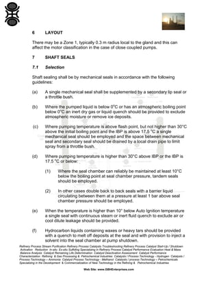 6

LAYOUT

There may be a Zone 1, typically 0.3 m radius local to the gland and this can
affect the motor classification in the case of close coupled pumps.
7

SHAFT SEALS

7.1

Selection

Shaft sealing shall be by mechanical seals in accordance with the following
guidelines:
(a)

A single mechanical seal shall be supplemented by a secondary lip seal or
a throttle bush.

(b)

Where the pumped liquid is below 0oC or has an atmospheric boiling point
below 0oC an inert dry gas or liquid quench should be provided to exclude
atmospheric moisture or remove ice deposits.

(c)

Where pumping temperature is above flash point, but not higher than 30°C
above the initial boiling point and the IBP is above 17.5 oC a single
mechanical seal should be employed and the space between mechanical
seal and secondary seal should be drained by a local drain pipe to limit
spray from a throttle bush.

(d)

Where pumping temperature is higher than 30°C above IBP or the IBP is
17.5 oC or below:
(1)

Where the seal chamber can reliably be maintained at least 10°C
below the boiling point at seal chamber pressure, tandem seals
should be employed.

(2)

In other cases double back to back seals with a barrier liquid
circulating between them at a pressure at least 1 bar above seal
chamber pressure should be employed.

(e)

When the temperature is higher than 10° below Auto Ignition temperature
a single seal with continuous steam or inert fluid quench to exclude air or
cool dilute leakage should be provided.

(f)

Hydrocarbon liquids containing waxes or heavy tars should be provided
with a quench to melt off deposits at the seal and with provision to inject a
solvent into the seal chamber at pump shutdown.

Refinery Process Stream Purification Refinery Process Catalysts Troubleshooting Refinery Process Catalyst Start-Up / Shutdown
Activation Reduction In-situ Ex-situ Sulfiding Specializing in Refinery Process Catalyst Performance Evaluation Heat & Mass
Balance Analysis Catalyst Remaining Life Determination Catalyst Deactivation Assessment Catalyst Performance
Characterization Refining & Gas Processing & Petrochemical Industries Catalysts / Process Technology - Hydrogen Catalysts /
Process Technology – Ammonia Catalyst Process Technology - Methanol Catalysts / process Technology – Petrochemicals
Specializing in the Development & Commercialization of New Technology in the Refining & Petrochemical Industries
Web Site: www.GBHEnterprises.com

 