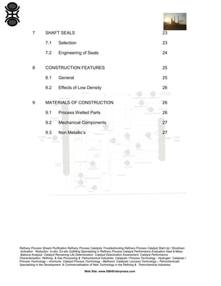 7

23

7.1

Selection

23

7.2

8

SHAFT SEALS

Engineering of Seals

24

25

8.1

General

25

8.2

Effects of Low Density

26

MATERIALS OF CONSTRUCTION

26

9.1

Process Wetted Parts

26

9.2

Mechanical Components

27

9.3

9

CONSTRUCTION FEATURES

Non Metallic’s

27

Refinery Process Stream Purification Refinery Process Catalysts Troubleshooting Refinery Process Catalyst Start-Up / Shutdown
Activation Reduction In-situ Ex-situ Sulfiding Specializing in Refinery Process Catalyst Performance Evaluation Heat & Mass
Balance Analysis Catalyst Remaining Life Determination Catalyst Deactivation Assessment Catalyst Performance
Characterization Refining & Gas Processing & Petrochemical Industries Catalysts / Process Technology - Hydrogen Catalysts /
Process Technology – Ammonia Catalyst Process Technology - Methanol Catalysts / process Technology – Petrochemicals
Specializing in the Development & Commercialization of New Technology in the Refining & Petrochemical Industries
Web Site: www.GBHEnterprises.com

 