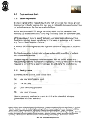 7.2

Engineering of Seals

7.2.1 Seal Components
Seals designed for low viscosity liquids and high pressures may have a greater
than normal hydraulic balance, this may lead to noticeable leakage when running
on test with water as the face separation is higher.
At low temperatures PTFE wedge secondary seals may be prevented from
following up due to contraction, so 'O'-ring secondary seals are commonly used.
LPG is particularly likely to gas off between seal faces leading to dry running.
Seal face materials should be selected on the basis of resistance to dry running,
e.g. Carbon/Solid Tungsten Carbide.
A method for assessing the required hydraulic balance is described in Appendix
A.
On high temperature duties metal bellows seals avoid the problem of suitable
secondary seal materials.
Lip seals require a hardened surface in contact with the lip and a lead in to
reduce fitting problems (lubrication and possibly a follow-up fitting sleeve may be
required to prevent the lip seal reversing as it is slid along the shaft sleeve).

7.2.2 Seal Systems
Barrier liquids for tandem seals should have:
(a)

Low pour point/freezing point

(b)

Low viscosity

(c)

Good lubricating properties

(d)

Low vapor pressure.

Liquids commonly used are isopropyl alcohol, white mineral oil, ethylene
glycol/water mixtures, methanol.

Refinery Process Stream Purification Refinery Process Catalysts Troubleshooting Refinery Process Catalyst Start-Up / Shutdown
Activation Reduction In-situ Ex-situ Sulfiding Specializing in Refinery Process Catalyst Performance Evaluation Heat & Mass
Balance Analysis Catalyst Remaining Life Determination Catalyst Deactivation Assessment Catalyst Performance
Characterization Refining & Gas Processing & Petrochemical Industries Catalysts / Process Technology - Hydrogen Catalysts /
Process Technology – Ammonia Catalyst Process Technology - Methanol Catalysts / process Technology – Petrochemicals
Specializing in the Development & Commercialization of New Technology in the Refining & Petrochemical Industries
Web Site: www.GBHEnterprises.com

 