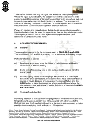 The external tandem seal may be a gas seal where the shaft speed permits.
Where the liquid pumped is LPG the space between the seals requires to be
purged to avoid the presence of damp atmospheric air in an area where sub-zero
temperatures may be reached due to flashing of leakage. This arrangement
avoids the relatively costly and complicated circulation system with its attendant
Instrumentation, Maintenance and operator attention demands.
Pumps on medium and heavy bottoms duties should have cyclone separators
fitted to circulation lines for seals (to separate out thermal degradation products).
Vertical pumps on LPG should have a permanently open vent line (with
restriction) to vent accumulated vapor.

8

CONSTRUCTION FEATURES

8.1

General

The general requirements for the pump are given in GBHE-EDG-MAC-1014.
This modifies API 610 which is specifically concerned with (oil) Refinery pumps.
Particular attention is paid to:
(a)

Bearing arrangements since the failure of radial bearings will lead to
disturbance of all shaft sealing.

(b)

Some form of secondary seal to limit leakage to atmosphere from the
primary seal.

(c)

Auxiliary piping connections and plugs. API practice is to use simple
threads for small connections. Such connections have historically been a
source of trouble because of leakage and mechanical failure and it is
GBHE policy to avoid their presence where practicable and where they
are present to seal weld where possible. This topic is dealt with in GBHEEDG-MAC-1014

(d)

Venting of seal chamber.

Increasing attention to leakage from flanged joints has led to the conclusion that,
for spiral wound gaskets, carbon fibre filling, coupled with adherence to the
Defined joint face finish, and careful control of tightening, are necessary to make
good joints with negligibly small leakage on LPG systems.
Refinery Process Stream Purification Refinery Process Catalysts Troubleshooting Refinery Process Catalyst Start-Up / Shutdown
Activation Reduction In-situ Ex-situ Sulfiding Specializing in Refinery Process Catalyst Performance Evaluation Heat & Mass
Balance Analysis Catalyst Remaining Life Determination Catalyst Deactivation Assessment Catalyst Performance
Characterization Refining & Gas Processing & Petrochemical Industries Catalysts / Process Technology - Hydrogen Catalysts /
Process Technology – Ammonia Catalyst Process Technology - Methanol Catalysts / process Technology – Petrochemicals
Specializing in the Development & Commercialization of New Technology in the Refining & Petrochemical Industries
Web Site: www.GBHEnterprises.com

 
