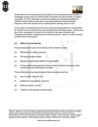 Small internal running clearances lubricated by low viscosity process liquids on
multistage pumps may not control shaft movements as well as those on higher
viscosities. The film thickness is also less, leading to increased possibility of
metal to metal contact and to wear, thus decreasing the natural vibration
frequency when the support due to hydrodynamic bearing action is lost.
In the event of components touching due to thrust bearing failure it is preferable
for contact to occur inside the pump and before the seal faces open. Cooling and
lack of air, compared to contact in the vicinity of the seal combined with
increased probability of leaking due to shaft movement, result in a safer situation
until the fault is discovered.

8.2

Effects of Low Density

Pumps designed for use on low density when tested on water:
(a)

Will produce a higher pressure

(b)

Will require higher power

(c)

May have significantly different thrust loading

(d)

If close radial clearances are present inside the pump may have shaft
movements more effectively controlled.

These differences may require special test procedures such as:
(e)

Use of larger motor for test

(f)

Additional casing design pressure

(g)

Reduced speed running

(h)

Testing on low density/viscosity liquid

Refinery Process Stream Purification Refinery Process Catalysts Troubleshooting Refinery Process Catalyst Start-Up / Shutdown
Activation Reduction In-situ Ex-situ Sulfiding Specializing in Refinery Process Catalyst Performance Evaluation Heat & Mass
Balance Analysis Catalyst Remaining Life Determination Catalyst Deactivation Assessment Catalyst Performance
Characterization Refining & Gas Processing & Petrochemical Industries Catalysts / Process Technology - Hydrogen Catalysts /
Process Technology – Ammonia Catalyst Process Technology - Methanol Catalysts / process Technology – Petrochemicals
Specializing in the Development & Commercialization of New Technology in the Refining & Petrochemical Industries
Web Site: www.GBHEnterprises.com

 