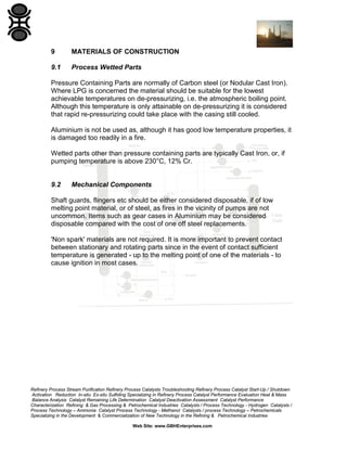 9

MATERIALS OF CONSTRUCTION

9.1

Process Wetted Parts

Pressure Containing Parts are normally of Carbon steel (or Nodular Cast Iron).
Where LPG is concerned the material should be suitable for the lowest
achievable temperatures on de-pressurizing, i.e. the atmospheric boiling point.
Although this temperature is only attainable on de-pressurizing it is considered
that rapid re-pressurizing could take place with the casing still cooled.
Aluminium is not be used as, although it has good low temperature properties, it
is damaged too readily in a fire.
Wetted parts other than pressure containing parts are typically Cast Iron, or, if
pumping temperature is above 230°C, 12% Cr.

9.2

Mechanical Components

Shaft guards, flingers etc should be either considered disposable, if of low
melting point material, or of steel, as fires in the vicinity of pumps are not
uncommon. Items such as gear cases in Aluminium may be considered
disposable compared with the cost of one off steel replacements.
'Non spark' materials are not required. It is more important to prevent contact
between stationary and rotating parts since in the event of contact sufficient
temperature is generated - up to the melting point of one of the materials - to
cause ignition in most cases.

Refinery Process Stream Purification Refinery Process Catalysts Troubleshooting Refinery Process Catalyst Start-Up / Shutdown
Activation Reduction In-situ Ex-situ Sulfiding Specializing in Refinery Process Catalyst Performance Evaluation Heat & Mass
Balance Analysis Catalyst Remaining Life Determination Catalyst Deactivation Assessment Catalyst Performance
Characterization Refining & Gas Processing & Petrochemical Industries Catalysts / Process Technology - Hydrogen Catalysts /
Process Technology – Ammonia Catalyst Process Technology - Methanol Catalysts / process Technology – Petrochemicals
Specializing in the Development & Commercialization of New Technology in the Refining & Petrochemical Industries
Web Site: www.GBHEnterprises.com

 