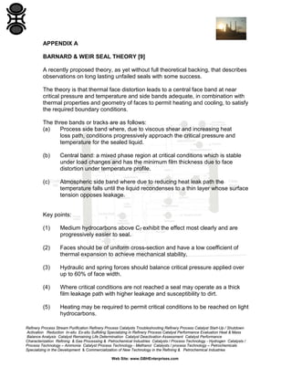 APPENDIX A
BARNARD & WEIR SEAL THEORY [9]
A recently proposed theory, as yet without full theoretical backing, that describes
observations on long lasting unfailed seals with some success.
The theory is that thermal face distortion leads to a central face band at near
critical pressure and temperature and side bands adequate, in combination with
thermal properties and geometry of faces to permit heating and cooling, to satisfy
the required boundary conditions.
The three bands or tracks are as follows:
(a)
Process side band where, due to viscous shear and increasing heat
loss path, conditions progressively approach the critical pressure and
temperature for the sealed liquid.
(b)

Central band: a mixed phase region at critical conditions which is stable
under load changes and has the minimum film thickness due to face
distortion under temperature profile.

(c)

Atmospheric side band where due to reducing heat leak path the
temperature falls until the liquid recondenses to a thin layer whose surface
tension opposes leakage.

Key points:
(1)

Medium hydrocarbons above C7 exhibit the effect most clearly and are
progressively easier to seal.

(2)

Faces should be of uniform cross-section and have a low coefficient of
thermal expansion to achieve mechanical stability.

(3)

Hydraulic and spring forces should balance critical pressure applied over
up to 60% of face width.

(4)

Where critical conditions are not reached a seal may operate as a thick
film leakage path with higher leakage and susceptibility to dirt.

(5)

Heating may be required to permit critical conditions to be reached on light
hydrocarbons.

Refinery Process Stream Purification Refinery Process Catalysts Troubleshooting Refinery Process Catalyst Start-Up / Shutdown
Activation Reduction In-situ Ex-situ Sulfiding Specializing in Refinery Process Catalyst Performance Evaluation Heat & Mass
Balance Analysis Catalyst Remaining Life Determination Catalyst Deactivation Assessment Catalyst Performance
Characterization Refining & Gas Processing & Petrochemical Industries Catalysts / Process Technology - Hydrogen Catalysts /
Process Technology – Ammonia Catalyst Process Technology - Methanol Catalysts / process Technology – Petrochemicals
Specializing in the Development & Commercialization of New Technology in the Refining & Petrochemical Industries
Web Site: www.GBHEnterprises.com

 