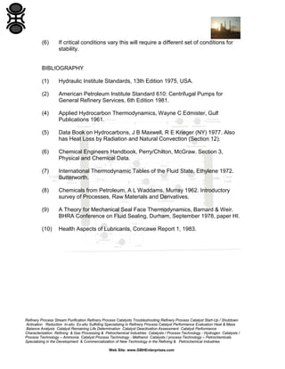 (6)

If critical conditions vary this will require a different set of conditions for
stability.

BIBLIOGRAPHY
(1)

Hydraulic Institute Standards, 13th Edition 1975, USA.

(2)

American Petroleum Institute Standard 610: Centrifugal Pumps for
General Refinery Services, 6th Edition 1981.

(4)

Applied Hydrocarbon Thermodynamics, Wayne C Edmister, Gulf
Publications 1961.

(5)

Data Book on Hydrocarbons, J B Maxwell, R E Krieger (NY) 1977. Also
has Heat Loss by Radiation and Natural Convection (Section 12).

(6)

Chemical Engineers Handbook, Perry/Chilton, McGraw. Section 3,
Physical and Chemical Data.

(7)

International Thermodynamic Tables of the Fluid State, Ethylene 1972.
Butterworth.

(8)

Chemicals from Petroleum, A L Waddams, Murray 1962. Introductory
survey of Processes, Raw Materials and Derivatives.

(9)

A Theory for Mechanical Seal Face Thermodynamics, Barnard & Weir.
BHRA Conference on Fluid Sealing, Durham, September 1978, paper HI.

(10)

Health Aspects of Lubricants, Concawe Report 1, 1983.

Refinery Process Stream Purification Refinery Process Catalysts Troubleshooting Refinery Process Catalyst Start-Up / Shutdown
Activation Reduction In-situ Ex-situ Sulfiding Specializing in Refinery Process Catalyst Performance Evaluation Heat & Mass
Balance Analysis Catalyst Remaining Life Determination Catalyst Deactivation Assessment Catalyst Performance
Characterization Refining & Gas Processing & Petrochemical Industries Catalysts / Process Technology - Hydrogen Catalysts /
Process Technology – Ammonia Catalyst Process Technology - Methanol Catalysts / process Technology – Petrochemicals
Specializing in the Development & Commercialization of New Technology in the Refining & Petrochemical Industries
Web Site: www.GBHEnterprises.com

 