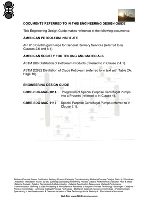DOCUMENTS REFERRED TO IN THIS ENGINEERING DESIGN GUIDE
This Engineering Design Guide makes reference to the following documents:
AMERICAN PETROLEUM INSTITUTE
API 610 Centrifugal Pumps for General Refinery Services (referred to in
Clauses 2.6 and 8.1).
AMERICAN SOCIETY FOR TESTING AND MATERIALS
ASTM D86 Distillation of Petroleum Products (referred to in Clause 2.4.1)
ASTM D2892 Distillation of Crude Petroleum (referred to in text with Table 2A.
Page 10).

ENGINEERING DESIGN GUIDE
GBHE-EDG-MAC-1014

Integration of Special Purpose Centrifugal Pumps
into a Process (referred to in Clause 4).

GBHE-EDG-MAC-1117

Special Purpose Centrifugal Pumps (referred to in
Clause 8.1).

Refinery Process Stream Purification Refinery Process Catalysts Troubleshooting Refinery Process Catalyst Start-Up / Shutdown
Activation Reduction In-situ Ex-situ Sulfiding Specializing in Refinery Process Catalyst Performance Evaluation Heat & Mass
Balance Analysis Catalyst Remaining Life Determination Catalyst Deactivation Assessment Catalyst Performance
Characterization Refining & Gas Processing & Petrochemical Industries Catalysts / Process Technology - Hydrogen Catalysts /
Process Technology – Ammonia Catalyst Process Technology - Methanol Catalysts / process Technology – Petrochemicals
Specializing in the Development & Commercialization of New Technology in the Refining & Petrochemical Industries
Web Site: www.GBHEnterprises.com

 