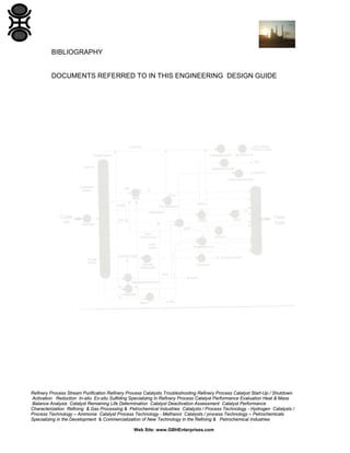 BIBLIOGRAPHY

DOCUMENTS REFERRED TO IN THIS ENGINEERING DESIGN GUIDE

Refinery Process Stream Purification Refinery Process Catalysts Troubleshooting Refinery Process Catalyst Start-Up / Shutdown
Activation Reduction In-situ Ex-situ Sulfiding Specializing in Refinery Process Catalyst Performance Evaluation Heat & Mass
Balance Analysis Catalyst Remaining Life Determination Catalyst Deactivation Assessment Catalyst Performance
Characterization Refining & Gas Processing & Petrochemical Industries Catalysts / Process Technology - Hydrogen Catalysts /
Process Technology – Ammonia Catalyst Process Technology - Methanol Catalysts / process Technology – Petrochemicals
Specializing in the Development & Commercialization of New Technology in the Refining & Petrochemical Industries
Web Site: www.GBHEnterprises.com

 