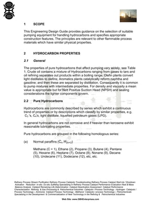 1

SCOPE

This Engineering Design Guide provides guidance on the selection of suitable
pumping equipment for handling hydrocarbons and specifies appropriate
construction features. The principles are relevant to other flammable process
materials which have similar physical properties.

2

HYDROCARBON PROPERTIES

2.1

General

The properties of pure hydrocarbons that affect pumping vary widely, see Table
1. Crude oil contains a mixture of Hydrocarbons ranging from gases to tars and
oil refining separates out products within a boiling range. Olefin plants convert
light distillates to olefins; Aromatics plants catalytically reform naphtha and
gasoline; and then these are separated by distillation. Consequently it is common
to pump mixtures with intermediate properties. For density and viscosity a mean
value is appropriate but for Nett Positive Suction Head (NPSH) and sealing
considerations the lighter components govern.
2.2

Pure Hydrocarbons

Hydrocarbons are commonly described by series which exhibit a continuous
trend of properties or by descriptions which classify by similar properties, e.g.
C3 's, C4's, light distillate, liquefied petroleum gases (LPG).
In general hydrocarbons are not corrosive and if heavier than kerosene exhibit
reasonable lubricating properties.
Pure hydrocarbons are grouped in the following homologous series:
(a)

Normal paraffins (Cn H2n+2)
Methane (C = 1), Ethane (2), Propane (3), Butane (4), Pentane
(5), Hexane (6), Heptane (7), Octane (8), Nonane (9), Decane
(10), Undecane (11), Dodecane (12), etc, etc.

Refinery Process Stream Purification Refinery Process Catalysts Troubleshooting Refinery Process Catalyst Start-Up / Shutdown
Activation Reduction In-situ Ex-situ Sulfiding Specializing in Refinery Process Catalyst Performance Evaluation Heat & Mass
Balance Analysis Catalyst Remaining Life Determination Catalyst Deactivation Assessment Catalyst Performance
Characterization Refining & Gas Processing & Petrochemical Industries Catalysts / Process Technology - Hydrogen Catalysts /
Process Technology – Ammonia Catalyst Process Technology - Methanol Catalysts / process Technology – Petrochemicals
Specializing in the Development & Commercialization of New Technology in the Refining & Petrochemical Industries
Web Site: www.GBHEnterprises.com

 