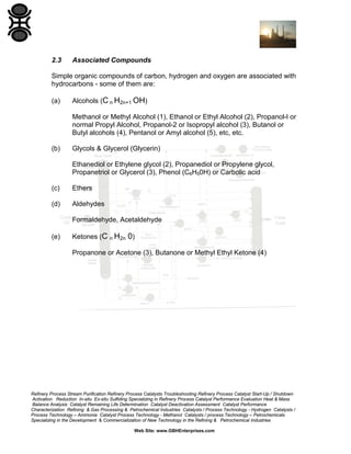 2.3

Associated Compounds

Simple organic compounds of carbon, hydrogen and oxygen are associated with
hydrocarbons - some of them are:
(a)

Alcohols (C n H2n+1 OH)
Methanol or Methyl Alcohol (1), Ethanol or Ethyl Alcohol (2), Propanol-l or
normal Propyl Alcohol, Propanol-2 or Isopropyl alcohol (3), Butanol or
Butyl alcohols (4), Pentanol or Amyl alcohol (5), etc, etc.

(b)

Glycols & Glycerol (Glycerin)
Ethanediol or Ethylene glycol (2), Propanediol or Propylene glycol,
Propanetriol or Glycerol (3), Phenol (C6H50H) or Carbolic acid

(c)

Ethers

(d)

Aldehydes
Formaldehyde, Acetaldehyde

(e)

Ketones (C n H2n 0)
Propanone or Acetone (3), Butanone or Methyl Ethyl Ketone (4)

Refinery Process Stream Purification Refinery Process Catalysts Troubleshooting Refinery Process Catalyst Start-Up / Shutdown
Activation Reduction In-situ Ex-situ Sulfiding Specializing in Refinery Process Catalyst Performance Evaluation Heat & Mass
Balance Analysis Catalyst Remaining Life Determination Catalyst Deactivation Assessment Catalyst Performance
Characterization Refining & Gas Processing & Petrochemical Industries Catalysts / Process Technology - Hydrogen Catalysts /
Process Technology – Ammonia Catalyst Process Technology - Methanol Catalysts / process Technology – Petrochemicals
Specializing in the Development & Commercialization of New Technology in the Refining & Petrochemical Industries
Web Site: www.GBHEnterprises.com

 