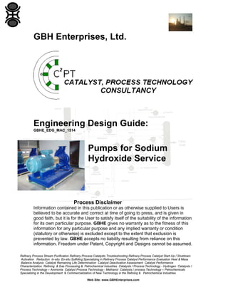 Refinery Process Stream Purification Refinery Process Catalysts Troubleshooting Refinery Process Catalyst Start-Up / Shutdown
Activation Reduction In-situ Ex-situ Sulfiding Specializing in Refinery Process Catalyst Performance Evaluation Heat & Mass
Balance Analysis Catalyst Remaining Life Determination Catalyst Deactivation Assessment Catalyst Performance
Characterization Refining & Gas Processing & Petrochemical Industries Catalysts / Process Technology - Hydrogen Catalysts /
Process Technology – Ammonia Catalyst Process Technology - Methanol Catalysts / process Technology – Petrochemicals
Specializing in the Development & Commercialization of New Technology in the Refining & Petrochemical Industries
Web Site: www.GBHEnterprises.com
GBH Enterprises, Ltd.
Engineering Design Guide:
GBHE_EDG_MAC_1514
Pumps for Sodium
Hydroxide Service
Process Disclaimer
Information contained in this publication or as otherwise supplied to Users is
believed to be accurate and correct at time of going to press, and is given in
good faith, but it is for the User to satisfy itself of the suitability of the information
for its own particular purpose. GBHE gives no warranty as to the fitness of this
information for any particular purpose and any implied warranty or condition
(statutory or otherwise) is excluded except to the extent that exclusion is
prevented by law. GBHE accepts no liability resulting from reliance on this
information. Freedom under Patent, Copyright and Designs cannot be assumed.
 