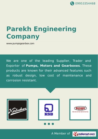 09953354468
A Member of
Parekh Engineering
Company
www.pumpsgearbox.com
We are one of the leading Supplier, Trader and
Exporter of Pumps, Motors and Gearboxes. These
products are known for their advanced features such
as robust design, low cost of maintenance and
corrosion resistant.
 