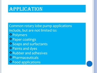Common rotary lobe pump applications
include, but are not limited to:
Polymers
Paper coatings
Soaps and surfactants
Paints and dyes
Rubber and adhesives
Pharmaceuticals
Food applications
APPLICATION
 