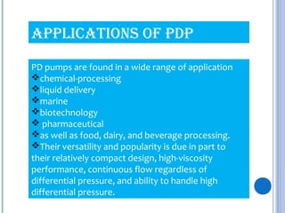 PD pumps are found in a wide range of application
chemical-processing
liquid delivery
marine
biotechnology
 pharmaceutical
as well as food, dairy, and beverage processing.
Their versatility and popularity is due in part to
their relatively compact design, high-viscosity
performance, continuous flow regardless of
differential pressure, and ability to handle high
differential pressure.
APPLICATIONS OF PDP
 