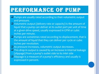 perFOrmANCe OF pump
 Pumps are usually rated according to their volumetric output
and pressure.
 Volumetric output (delivery rate or capacity) is the amount of
liquid that a pump can deliver at its outlet port per unit of time
at a given drive speed, usually expressed in GPM or cubic
inches per minute.
 Pumps are sometimes rated according to displacement, that is
the amount of liquid that they can deliver per cycle or cubic
inches per revolution.
 As pressure increases, volumetric output decreases.
 This drop in output is caused by an increase in internal leakage
(slippage) from a pump's outlet side to its inlet side
 Slippage is a measure of a pump's efficiency and usually is
expressed in percent.
 