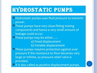HYDRostatic PumPs
Hydrostatic pumps uses fluid pressure to transmit
power.
These pumps have very close-fitting mating
components and hence a very small amount of
leakage could occur.
These pumps may be either…..
a) Fixed displacement
b) Variable displacement
These pumps requires protection against over
pressure if the resistance to flow becomes very
large or infinite, so pressure relief valve is
provided.
It is also called as positive displacement pumps.
 