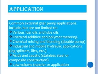 Common external gear pump applications
include, but are not limited to:
Various fuel oils and lube oils
Chemical additive and polymer metering
Chemical mixing and blending (double pump)
Industrial and mobile hydraulic applications
(log splitters, lifts, etc.)
Acids and caustic (stainless steel or
composite construction)
Low volume transfer or application
aPPlication
 